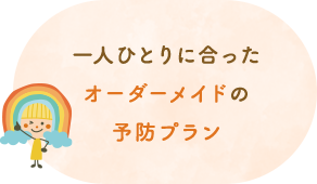 一人ひとりに合ったオーダーメイドの予防プラン